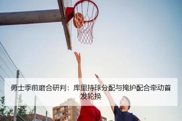 勇士季前磨合研判：库里持球分配与掩护配合牵动首发轮换